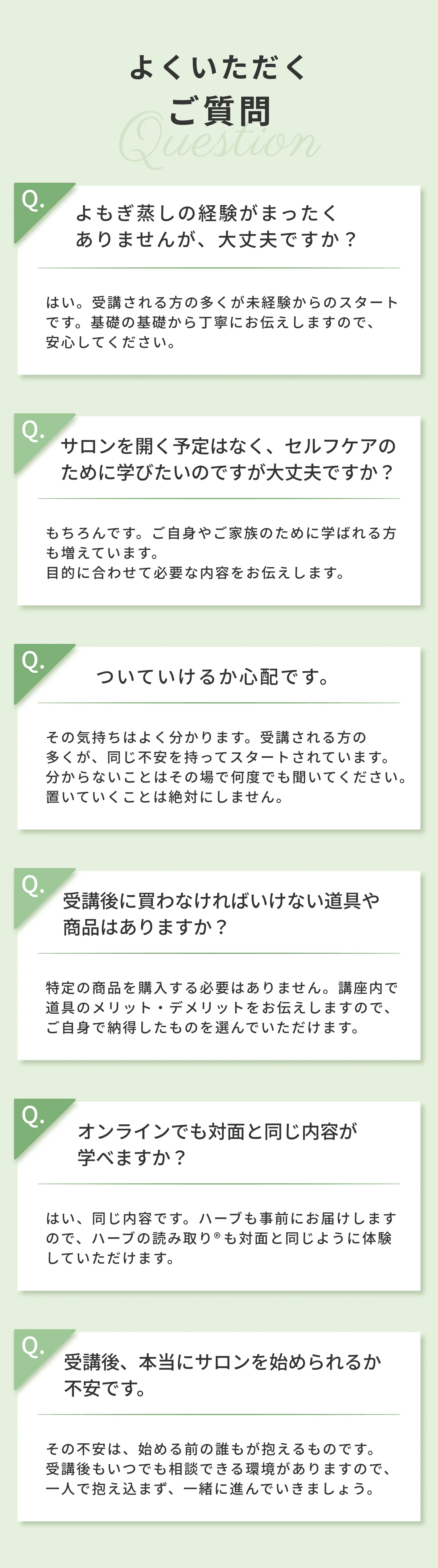 よくいただくご質問 よもぎ蒸しの経験がなくても大丈夫ですか？ セルフケアのために学びたいのですが大丈夫ですか？ ついていけるか心配です 受講後に買わなければいけない道具や商品はありますか？ オンラインでも対面と同じ内容が学べますか？ 受講後本当にサロンを始められるか不安です